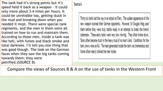 The tank had it’s strong points but it’s
speed held it back as a weapon – it could
only move about 3-4 miles per hours. It
could be unreliable too, getting stuck in
the mud and breaking down when you
needed it most. There were special tank
regiments, and the men in them were all
trained on how to run and maintain them.
According to those men, inside a tank was
like hell, with fumes and black smoke and
total darkness. I’ll tell you one thing that
was good though. The look on the German
faces when they saw the big tanks coming
towards them; they were
petrified.(SOURCE B)
Compare the views of Sources B & A on the use of tanks in the Western Front
 