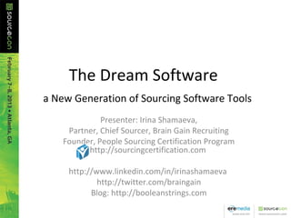 The Dream Software
 a New Generation of Sourcing Software Tools
Presenter: Irina Shamaeva,
Partner, Chief Sourcer, Brain Gain Recruiting
Founder, People Sourcing Certification Program
http://sourcingcertification.com
http://www.linkedin.com/in/irinashamaeva
http://twitter.com/braingain
Blog: http://booleanstrings.com
 