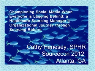 Cathy Henesey, SPHR
Sourcecon 2012
Atlanta, GA
Championing Social Media When
Everyone is Lagging Behind: a
Healthcare Sourcing Manager’s
Organizational Journey through
Sourcing Reform
 
