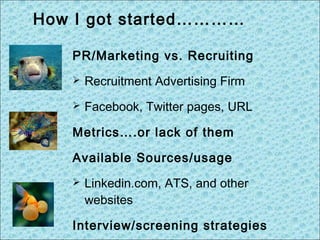 PR/Marketing vs. Recruiting
 Recruitment Advertising Firm
 Facebook, Twitter pages, URL
Metrics….or lack of them
Available Sources/usage
 Linkedin.com, ATS, and other
websites
Interview/screening strategies
How I got started…………
 