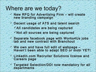 Where are we today?
 New RFQ for Advertising Firm – will create
new branding campaign
 Decent usage of ATS and talent search
All candidates are being captured
Not all sources are being captured
 Separate facebook page with Works4Us jobs
tab and new contract with Branchout
 We own and have full edit of webpage –
Haven’t been able to adapt SEO or mobi YET!
 Linkedin.com Recruiter Solutions license and
Careers page
 Targeted Selection/DDI now mandatory for all
departments
 