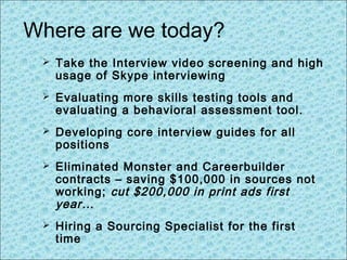 Where are we today?
 Take the Interview video screening and high
usage of Skype interviewing
 Evaluating more skills testing tools and
evaluating a behavioral assessment tool.
 Developing core interview guides for all
positions
 Eliminated Monster and Careerbuilder
contracts – saving $100,000 in sources not
working; cut $200,000 in print ads first
year…
 Hiring a Sourcing Specialist for the first
time
 