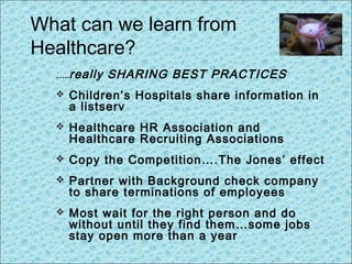 What can we learn from
Healthcare?
…..really SHARING BEST PRACTICES
 Children’s Hospitals share information in
a listserv
 Healthcare HR Association and
Healthcare Recruiting Associations
 Copy the Competition….The Jones’ effect
 Partner with Background check company
to share terminations of employees
 Most wait for the right person and do
without until they find them…some jobs
stay open more than a year
 
