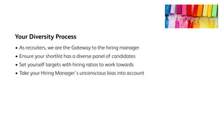Your Diversity Process
• As recruiters, we are the Gateway to the hiring manager
• Ensure your shortlist has a diverse panel of candidates
• Set yourself targets with hiring ratios to work towards
• Take your Hiring Manager’s unconscious bias into account
 