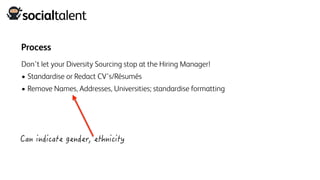 Process
Don’t let your Diversity Sourcing stop at the Hiring Manager!
• Standardise or Redact CV’s/Résumés
• Remove Names, Addresses, Universities; standardise formatting
 