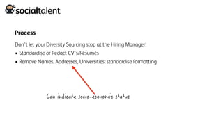 Process
Don’t let your Diversity Sourcing stop at the Hiring Manager!
• Standardise or Redact CV’s/Résumés
• Remove Names, Addresses, Universities; standardise formatting
 