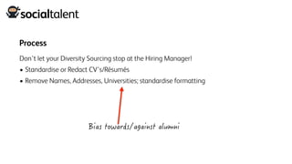 Process
Don’t let your Diversity Sourcing stop at the Hiring Manager!
• Standardise or Redact CV’s/Résumés
• Remove Names, Addresses, Universities; standardise formatting
 