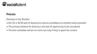 Process
Diversity on the Shortlist
• Aim for a 50:50 split of diverse/non-diverse candidates on shortlists where possible
• The primary obstacle for diversity is the lack of opportunity to be considered
• The best candidate will win on merit, but only if they’re given fair contest.
 