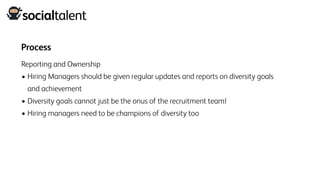 Process
Reporting and Ownership
• Hiring Managers should be given regular updates and reports on diversity goals
and achievement
• Diversity goals cannot just be the onus of the recruitment team!
• Hiring managers need to be champions of diversity too
 