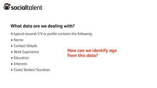 What data are we dealing with?
A typical resumé/ CV or profile contains the following:
• Name
• Contact Details
• Work Experience
• Education
• Interests
• Clubs/ Bodies/ Societies
How can we identify age
from this data?
 