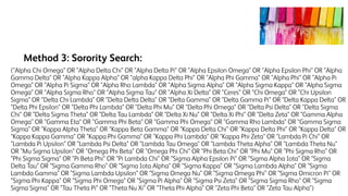 Method 3: Sorority Search:
("Alpha Chi Omega" OR "Alpha Delta Chi" OR "Alpha Delta Pi" OR "Alpha Epsilon Omega" OR "Alpha Epsilon Phi" OR "Alpha
Gamma Delta" OR "Alpha Kappa Alpha" OR "alpha Kappa Delta Phi" OR "Alpha Phi Gamma" OR "Alpha Phi" OR "Alpha Pi
Omega" OR "Alpha Pi Sigma" OR "Alpha Rho Lambda" OR "Alpha Sigma Alpha" OR "Alpha Sigma Kappa" OR "Alpha Sigma
Omega" OR "Alpha Sigma Rho" OR "Alpha Sigma Tau" OR "Alpha Xi Delta" OR "Ceres" OR "Chi Omega" OR "Chi Upsilon
Sigma" OR "Delta Chi Lambda" OR "Delta Delta Delta" OR "Delta Gamma" OR "Delta Gamma Pi" OR "Delta Kappa Delta" OR
"Delta Phi Epsilon" OR "Delta Phi Lambda" OR "Delta Phi Mu" OR "Delta Phi Omega" OR "Delta Psi Delta" OR "Delta Sigma
Chi" OR "Delta Sigma Theta" OR "Delta Tau Lambda" OR "Delta Xi Nu" OR "Delta Xi Phi" OR "Delta Zeta" OR "Gamma Alpha
Omega" OR "Gamma Eta" OR "Gamma Phi Beta" OR "Gamma Phi Omega" OR "Gamma Rho Lambda" OR "Gamma Sigma
Sigma" OR "Kappa Alpha Theta" OR "Kappa Beta Gamma" OR "Kappa Delta Chi" OR "Kappa Delta Phi" OR "Kappa Delta" OR
"Kappa Kappa Gamma" OR "Kappa Phi Gamma" OR "Kappa Phi Lambda" OR "Kappa Phi Zeta" OR "Lambda Pi Chi" OR
"Lambda Pi Upsilon" OR "Lambda Psi Delta" OR "Lambda Tau Omega" OR "Lambda Theta Alpha" OR "Lambda Theta Nu"
OR "Mu Sigma Upsilon" OR "Omega Phi Beta" OR "Omega Phi Chi" OR "Phi Beta Chi" OR "Phi Mu" OR "Phi Sigma Rho" OR
"Phi Sigma Sigma" OR "Pi Beta Phi" OR "Pi Lambda Chi" OR "Sigma Alpha Epsilon Pi" OR "Sigma Alpha Iota" OR "Sigma
Delta Tau" OR "Sigma Gamma Rho" OR "Sigma Iota Alpha" OR "Sigma Kappa" OR "Sigma Lambda Alpha" OR "Sigma
Lambda Gamma" OR "Sigma Lambda Upsilon" OR "Sigma Omega Nu" OR "Sigma Omega Phi" OR "Sigma Omicron Pi" OR
"Sigma Phi Kappa" OR "Sigma Phi Omega" OR "Sigma Pi Alpha" OR "Sigma Psi Zeta" OR "Sigma Sigma Rho" OR "Sigma
Sigma Sigma" OR "Tau Theta Pi" OR "Theta Nu Xi" OR "Theta Phi Alpha" OR "Zeta Phi Beta" OR "Zeta Tau Alpha")
 