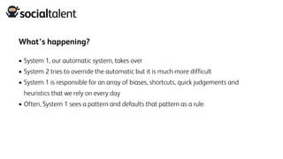 What’s happening?
• System 1, our automatic system, takes over
• System 2 tries to override the automatic but it is much more difficult
• System 1 is responsible for an array of biases, shortcuts, quick judgements and
heuristics that we rely on every day
• Often, System 1 sees a pattern and defaults that pattern as a rule
 