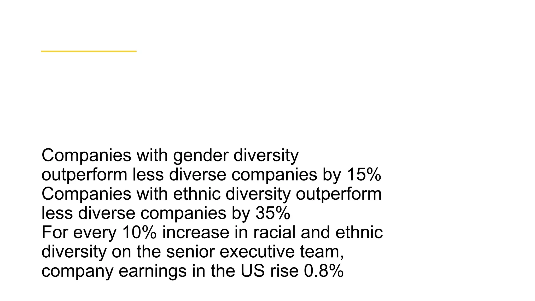 ● Companies with gender diversity
outperform less diverse companies by 15%
● Companies with ethnic diversity outperform
less diverse companies by 35%
● For every 10% increase in racial and ethnic
diversity on the senior executive team,
company earnings in the US rise 0.8%
 