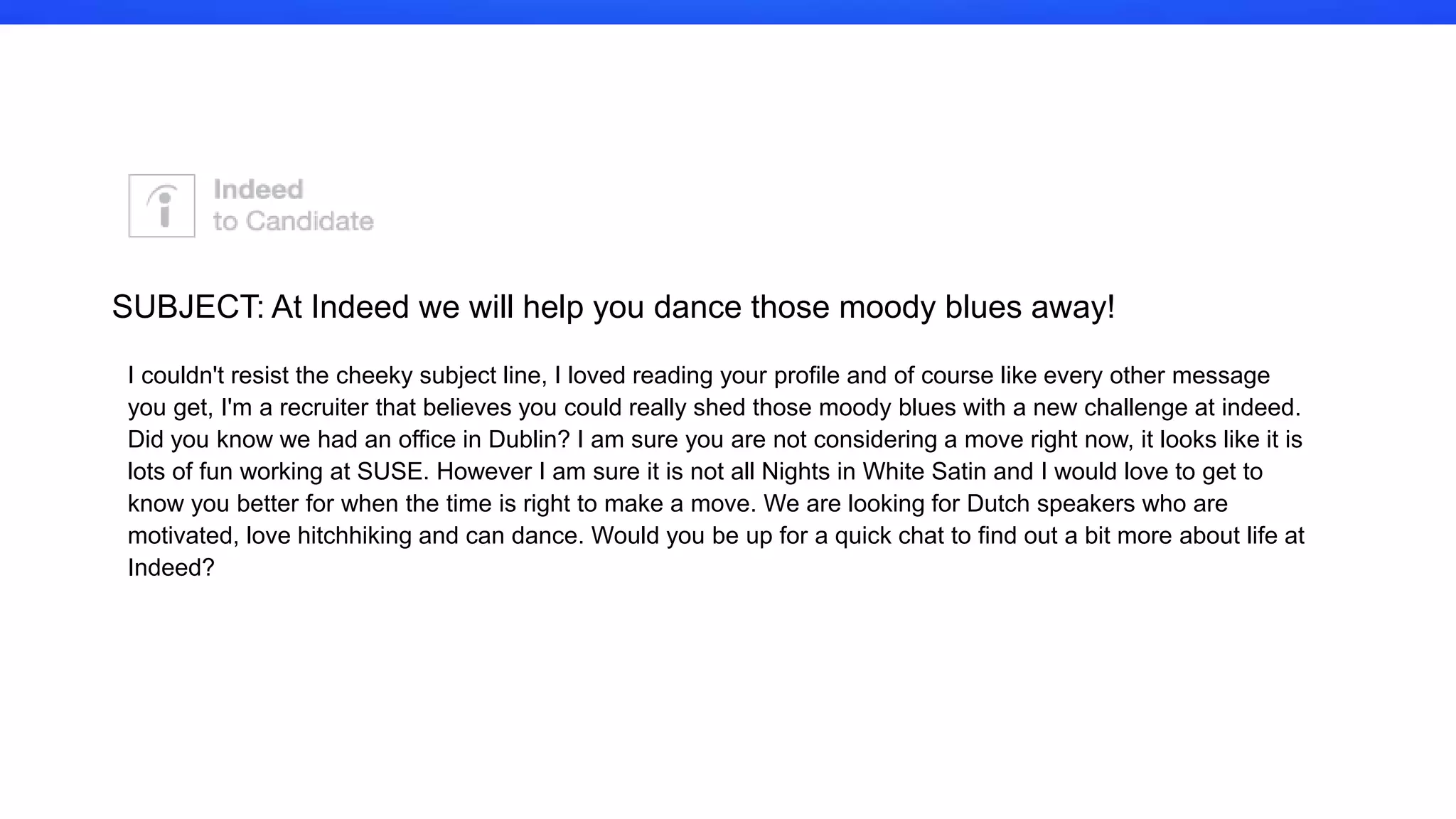 I couldn't resist the cheeky subject line, I loved reading your profile and of
course like every other message you get, I'm a recruiter that believes you
could really shed those moody blues with a new challenge at indeed. Did
you know we had an office in Dublin? I am sure you are not considering a
move right now, it looks like it is lots of fun working at SUSE. However I
am sure it is not all Nights in White Satin and I would love to get to know
you better for when the time is right to make a move. We are looking for
Dutch speakers who are motivated, love hitchhiking and can dance.
Would you be up for a quick chat to find out a bit more about life at
Indeed?
SUBJECT: At Indeed we will help you dance those moody blues away!
 