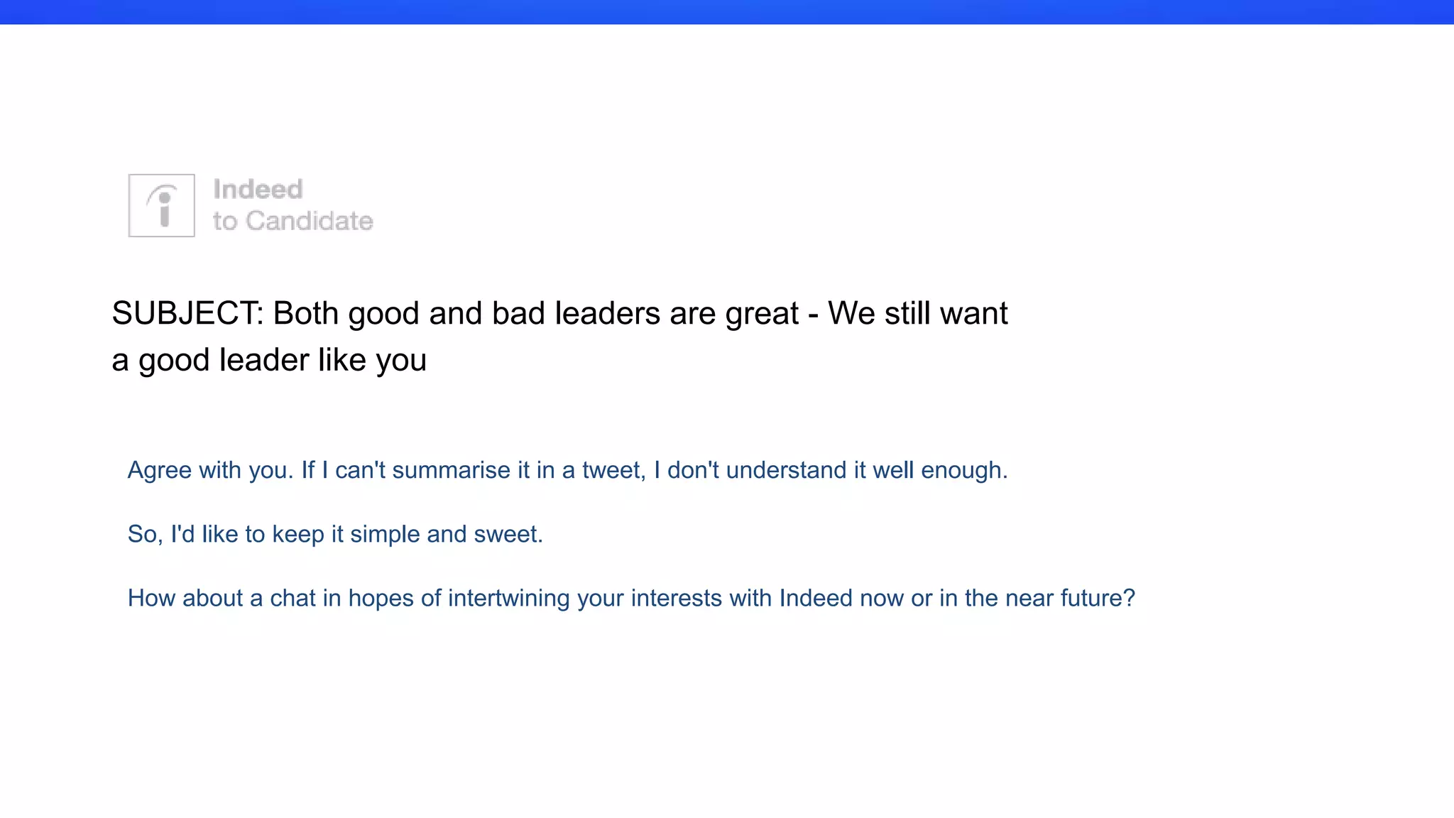 I couldn't resist the cheeky subject line, I loved reading your profile and of
course like every other message you get, I'm a recruiter that believes you
could really shed those moody blues with a new challenge at indeed. Did
you know we had an office in Dublin? I am sure you are not considering a
move right now, it looks like it is lots of fun working at SUSE. However I
am sure it is not all Nights in White Satin and I would love to get to know
you better for when the time is right to make a move. We are looking for
Dutch speakers who are motivated, love hitchhiking and can dance.
Would you be up for a quick chat to find out a bit more about life at
Indeed?
SUBJECT: At Indeed we will help you dance those moody blues away!
 