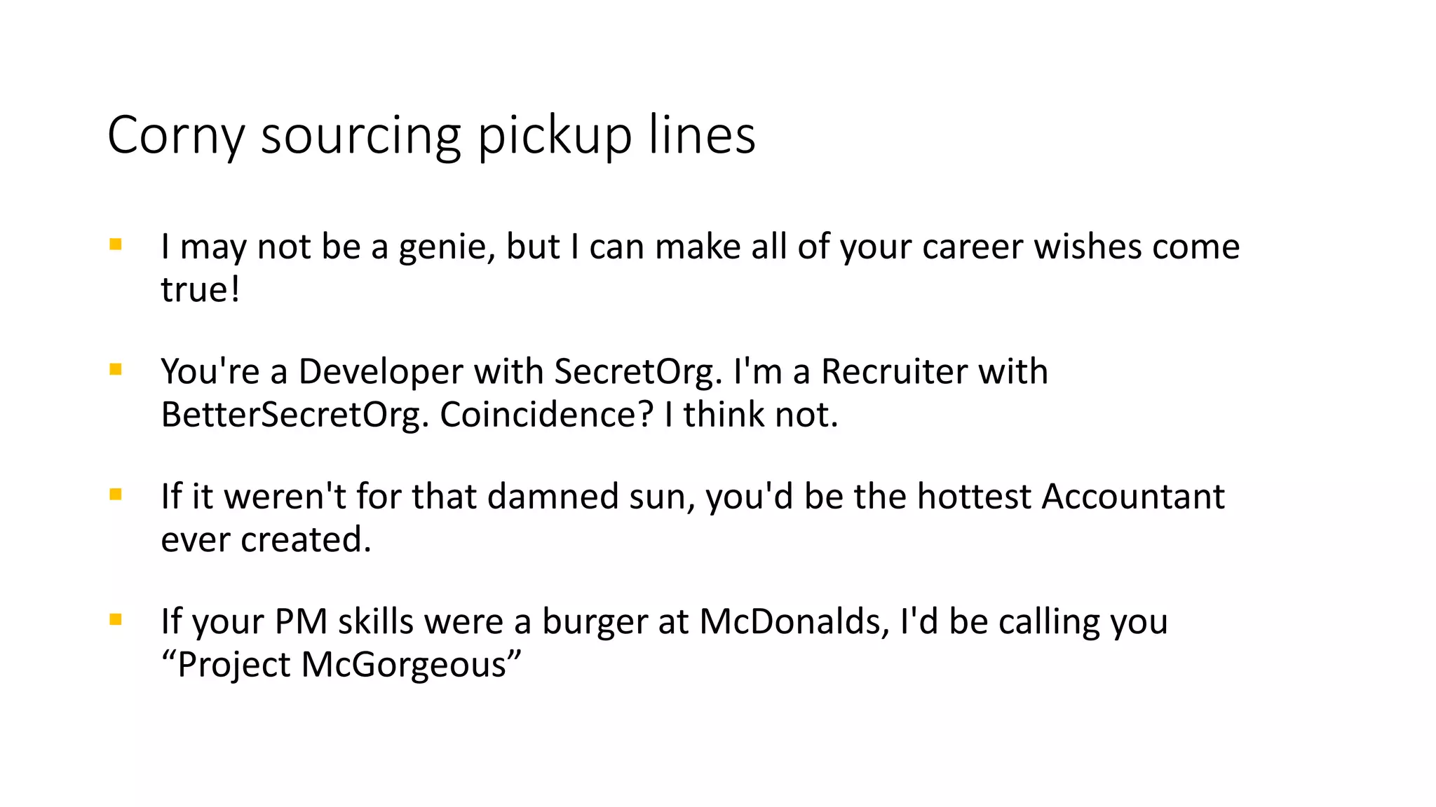 Corny sourcing pickup lines
 Is your name Wi-Fi? Cause I’m feeling a connection coming on…
 Is your name Waldo? Because someone like you is hard to find.
 Are you a magician? Because whenever I read your Tweets about
cybersecurity everyone else disappears!
 Sorry, but you owe me a drink because when I looked at your code, I
dropped mine.
 