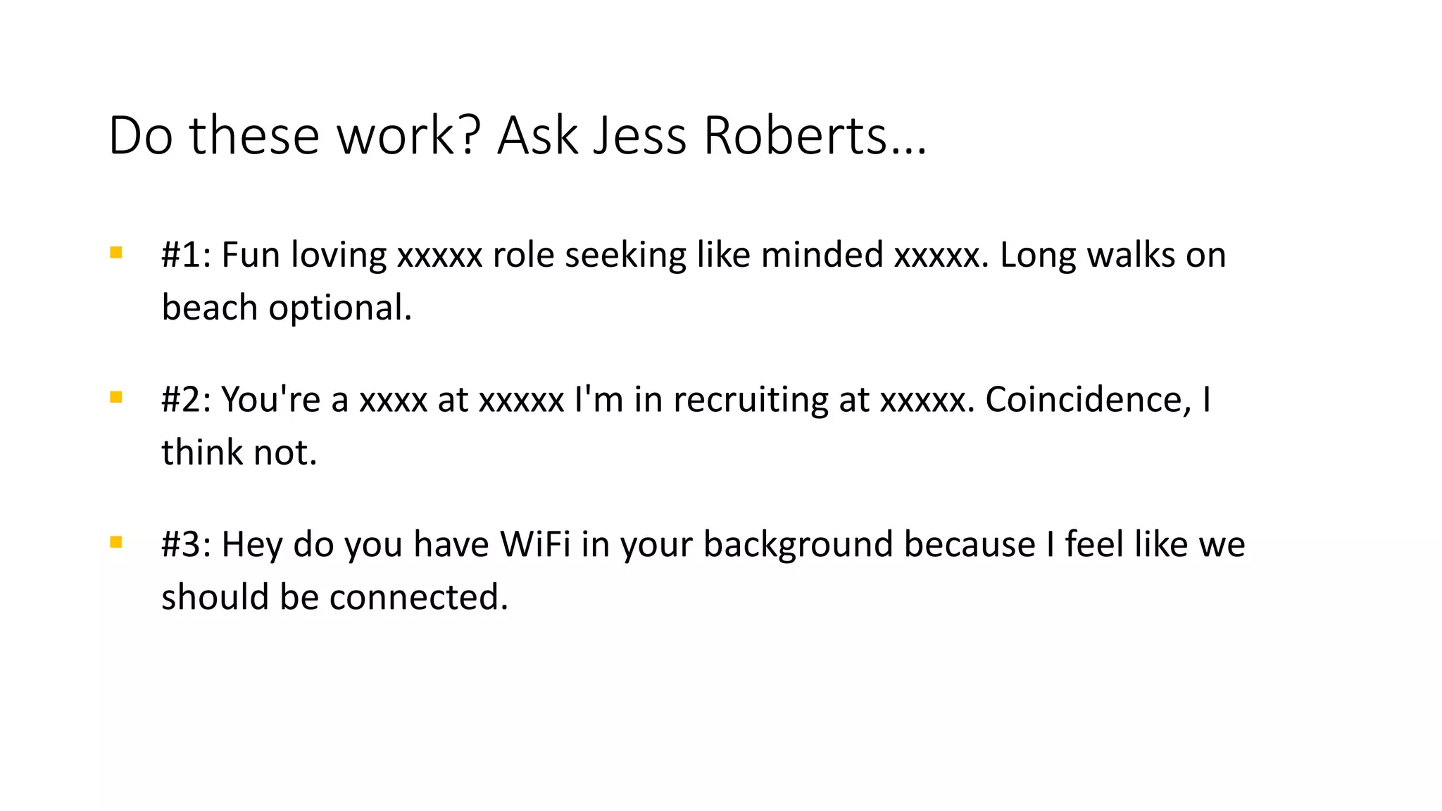 Corny sourcing pickup lines
 Life without you at my company would be like a broken pencil... pointless.
 Your [LinkedIn profile][Portfolio][Code Repo] reminds me of a magnet,
because you sure are attracting me over here!
 On a scale of 1 to 10, you're a 9. But I'm the 1 recruiter you need.
 I'm no mathematician, but I'm pretty good with numbers. Tell you what —
give me yours and I’ll text you a really cool link about my company.
 