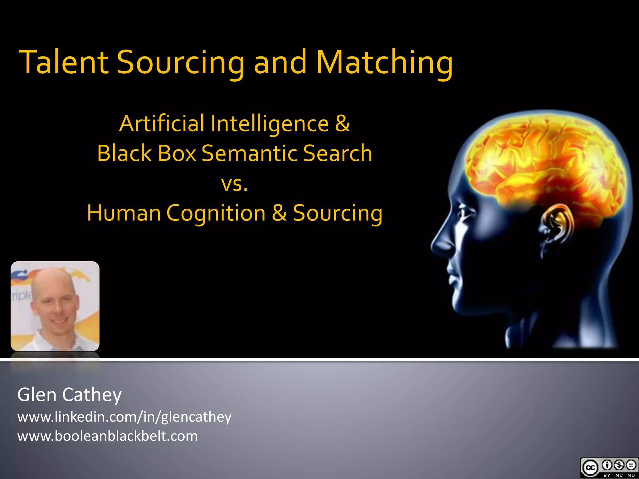 Talent Sourcing and Matching 
Artificial Intelligence & 
Black Box Semantic Search 
vs. 
Human Cognition & Sourcing 
Glen Cathey 
www.linkedin.com/in/glencathey 
www.booleanblackbelt.com 
 