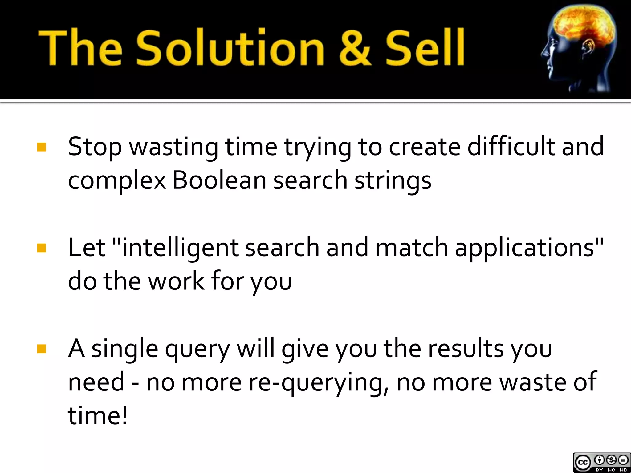  Stop wasting time trying to create difficult and 
complex Boolean search strings 
 Let "intelligent search and match applications" 
do the work for you 
 A single query will give you the results you 
need - no more re-querying, no more waste of 
time! 
 