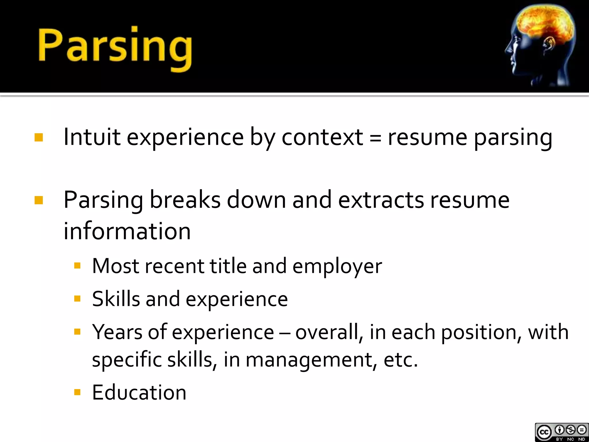  Intuit experience by context = resume parsing 
 Parsing breaks down and extracts resume 
information 
 Most recent title and employer 
 Skills and experience 
 Years of experience – overall, in each position, with 
specific skills, in management, etc. 
 Education 
 