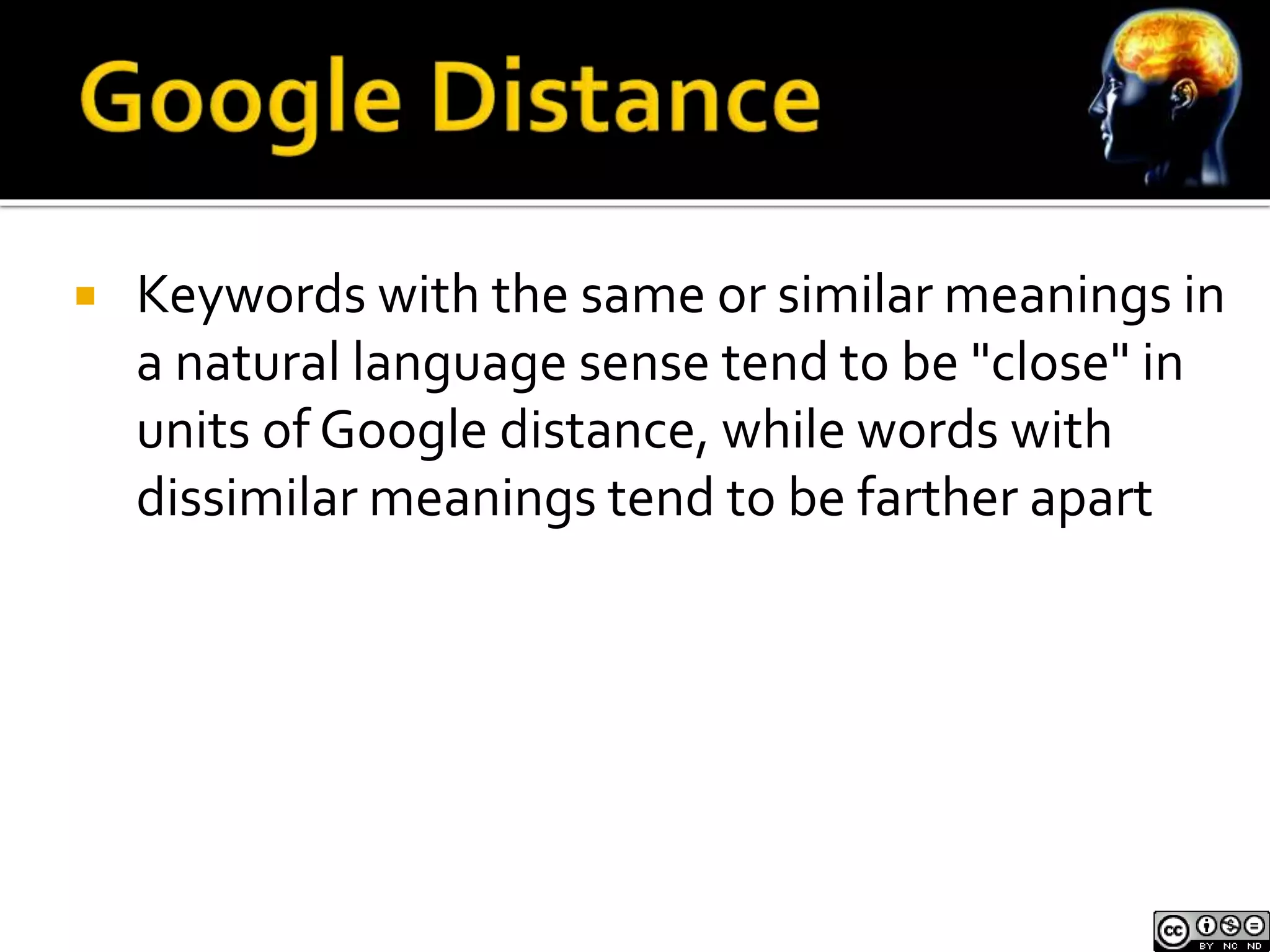  Keywords with the same or similar meanings in 
a natural language sense tend to be "close" in 
units of Google distance, while words with 
dissimilar meanings tend to be farther apart 
 