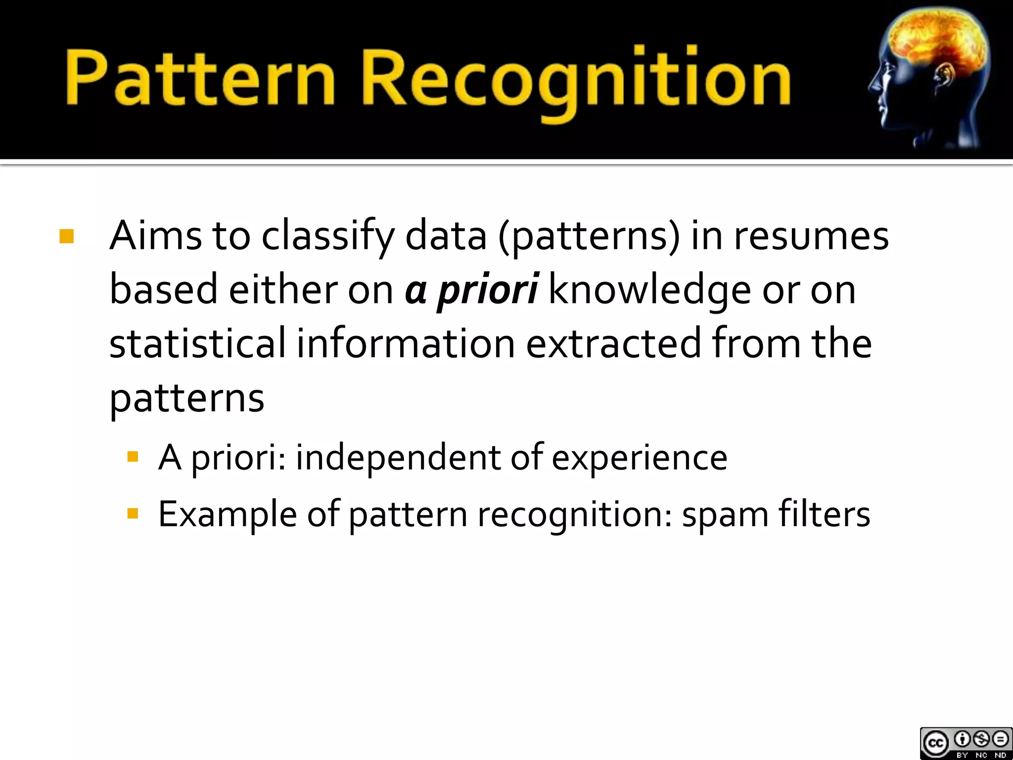  Aims to classify data (patterns) in resumes 
based either on a priori knowledge or on 
statistical information extracted from the 
patterns 
 A priori: independent of experience 
 Example of pattern recognition: spam filters 
 