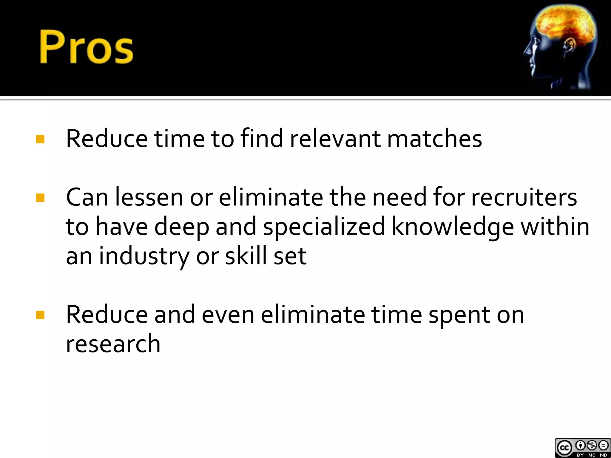  Reduce time to find relevant matches 
 Can lessen or eliminate the need for recruiters 
to have deep and specialized knowledge within 
an industry or skill set 
 Reduce and even eliminate time spent on 
research 
 