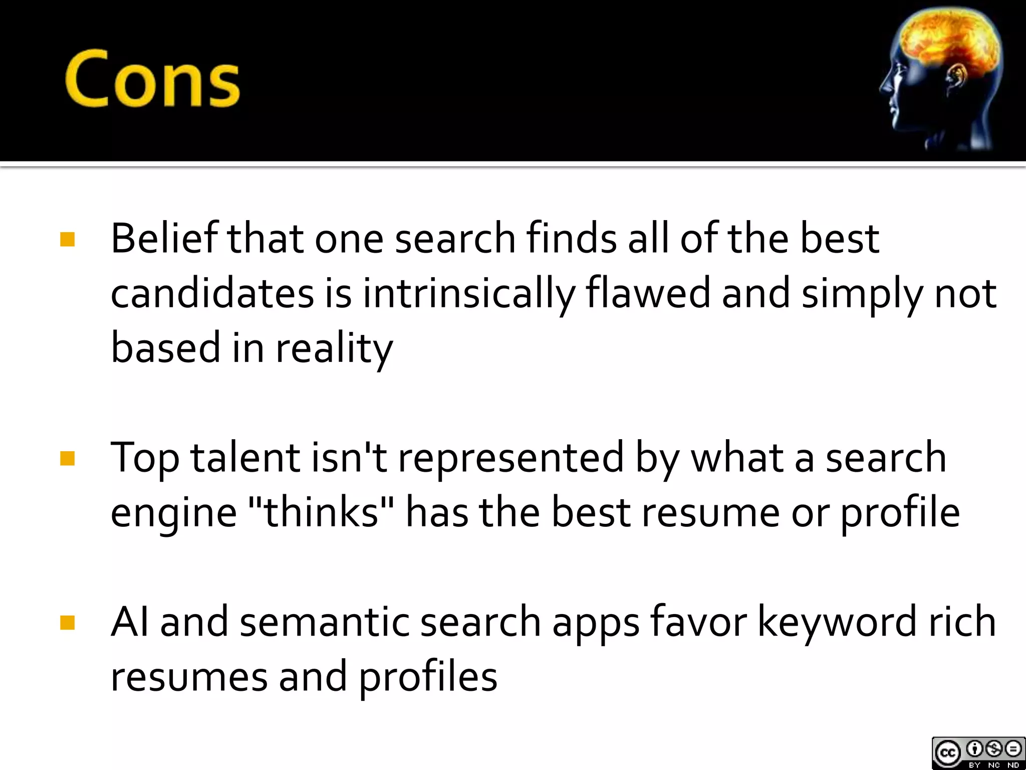  Belief that one search finds all of the best 
candidates is intrinsically flawed and simply not 
based in reality 
 Top talent isn't represented by what a search 
engine "thinks" has the best resume or profile 
 AI and semantic search apps favor keyword rich 
resumes and profiles 
 