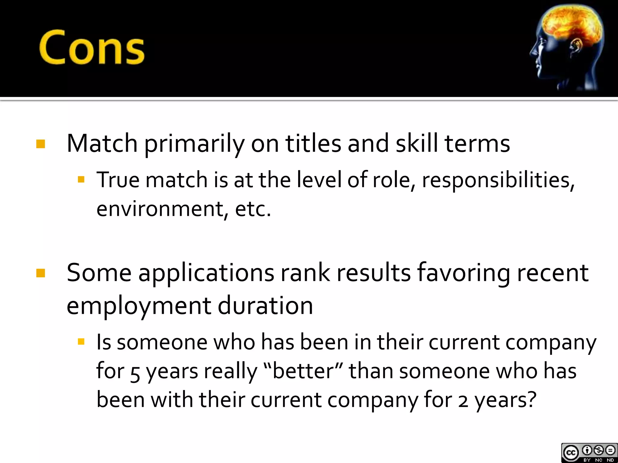  Match primarily on titles and skill terms 
 True match is at the level of role, responsibilities, 
environment, etc. 
 Some applications rank results favoring recent 
employment duration 
 Is someone who has been in their current company 
for 5 years really “better” than someone who has 
been with their current company for 2 years? 
 