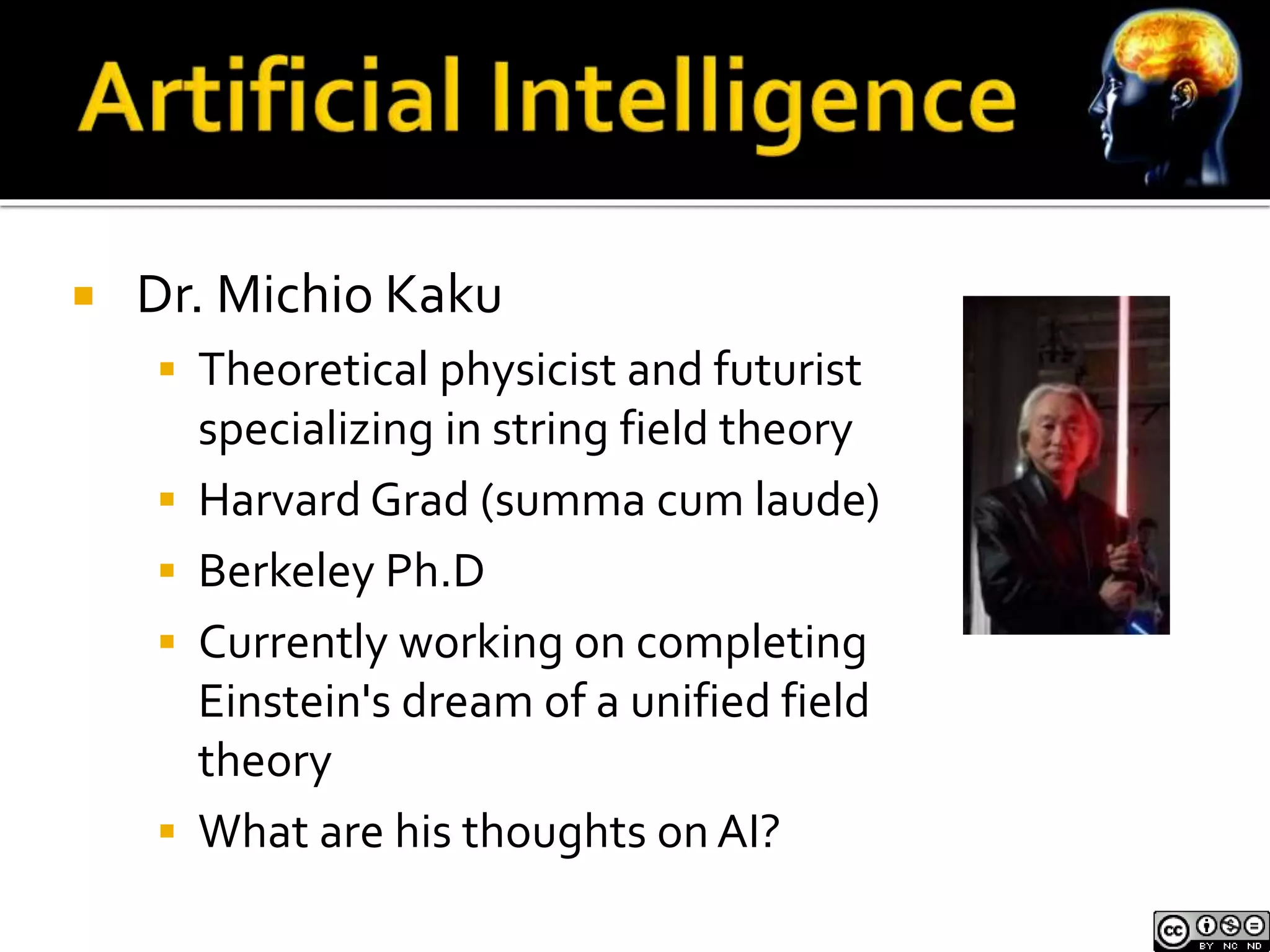  Dr. Michio Kaku 
 Theoretical physicist and futurist 
specializing in string field theory 
 Harvard Grad (summa cum laude) 
 Berkeley Ph.D 
 Currently working on completing 
Einstein's dream of a unified field 
theory 
 What are his thoughts on AI? 
 