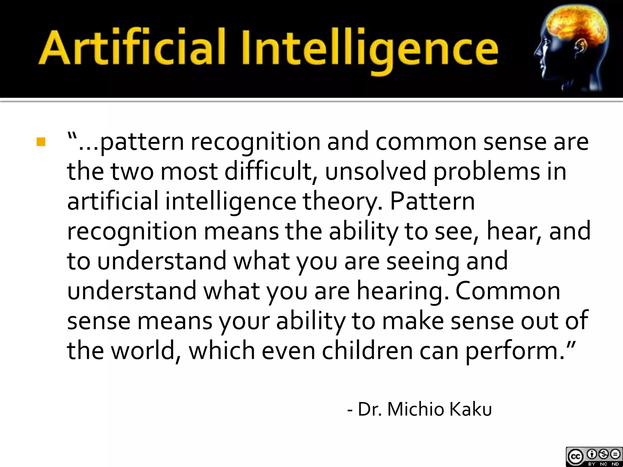  “…pattern recognition and common sense are 
the two most difficult, unsolved problems in 
artificial intelligence theory. Pattern 
recognition means the ability to see, hear, and 
to understand what you are seeing and 
understand what you are hearing. Common 
sense means your ability to make sense out of 
the world, which even children can perform.” 
- Dr. Michio Kaku 
 