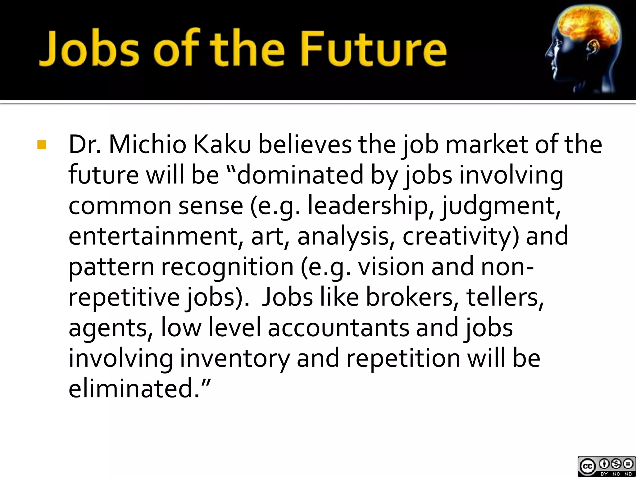  Dr. Michio Kaku believes the job market of the 
future will be “dominated by jobs involving 
common sense (e.g. leadership, judgment, 
entertainment, art, analysis, creativity) and 
pattern recognition (e.g. vision and non-repetitive 
jobs). Jobs like brokers, tellers, 
agents, low level accountants and jobs 
involving inventory and repetition will be 
eliminated.” 
 