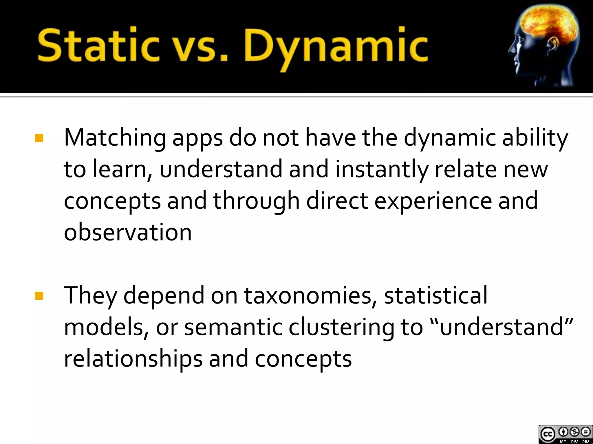  Matching apps do not have the dynamic ability 
to learn, understand and instantly relate new 
concepts and through direct experience and 
observation 
 They depend on taxonomies, statistical 
models, or semantic clustering to “understand” 
relationships and concepts 
 