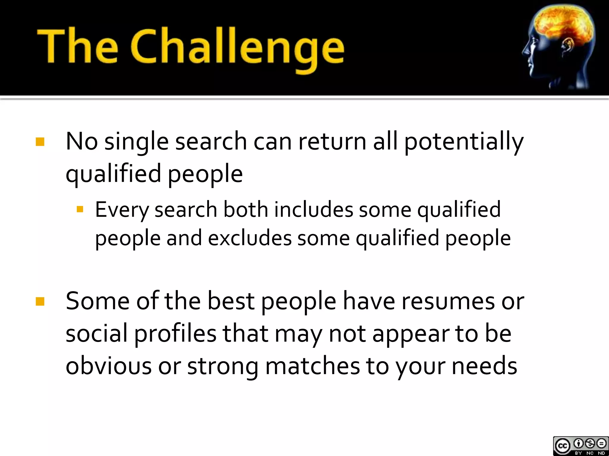  No single search can return all potentially 
qualified people 
 Every search both includes some qualified 
people and excludes some qualified people 
 Some of the best people have resumes or 
social profiles that may not appear to be 
obvious or strong matches to your needs 
 
