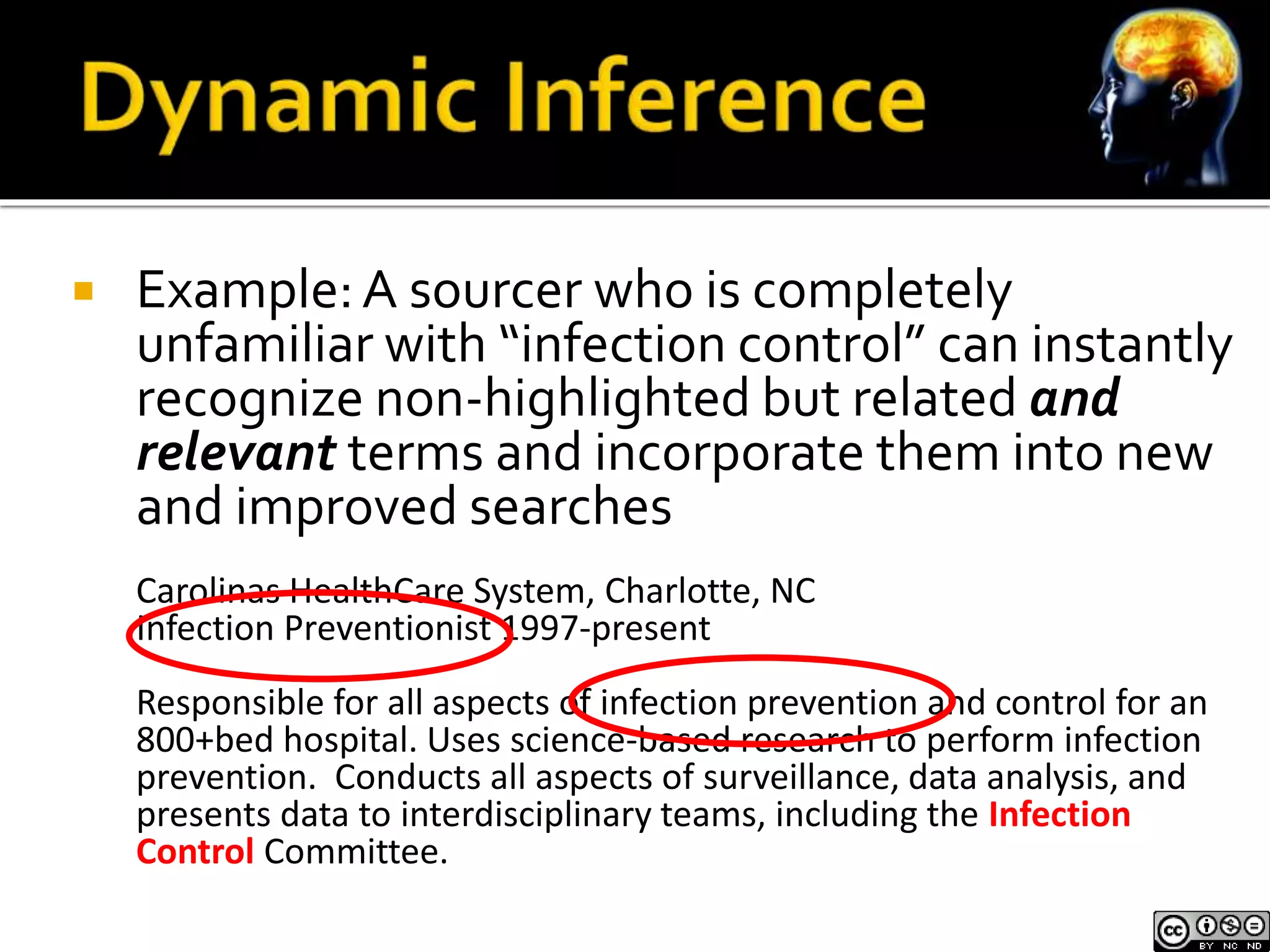  Example: A sourcer who is completely 
unfamiliar with “infection control” can instantly 
recognize non-highlighted but related and 
relevant terms and incorporate them into new 
and improved searches 
Carolinas HealthCare System, Charlotte, NC 
Infection Preventionist 1997-present 
Responsible for all aspects of infection prevention and control for an 
800+bed hospital. Uses science-based research to perform infection 
prevention. Conducts all aspects of surveillance, data analysis, and 
presents data to interdisciplinary teams, including the Infection 
Control Committee. 
 
