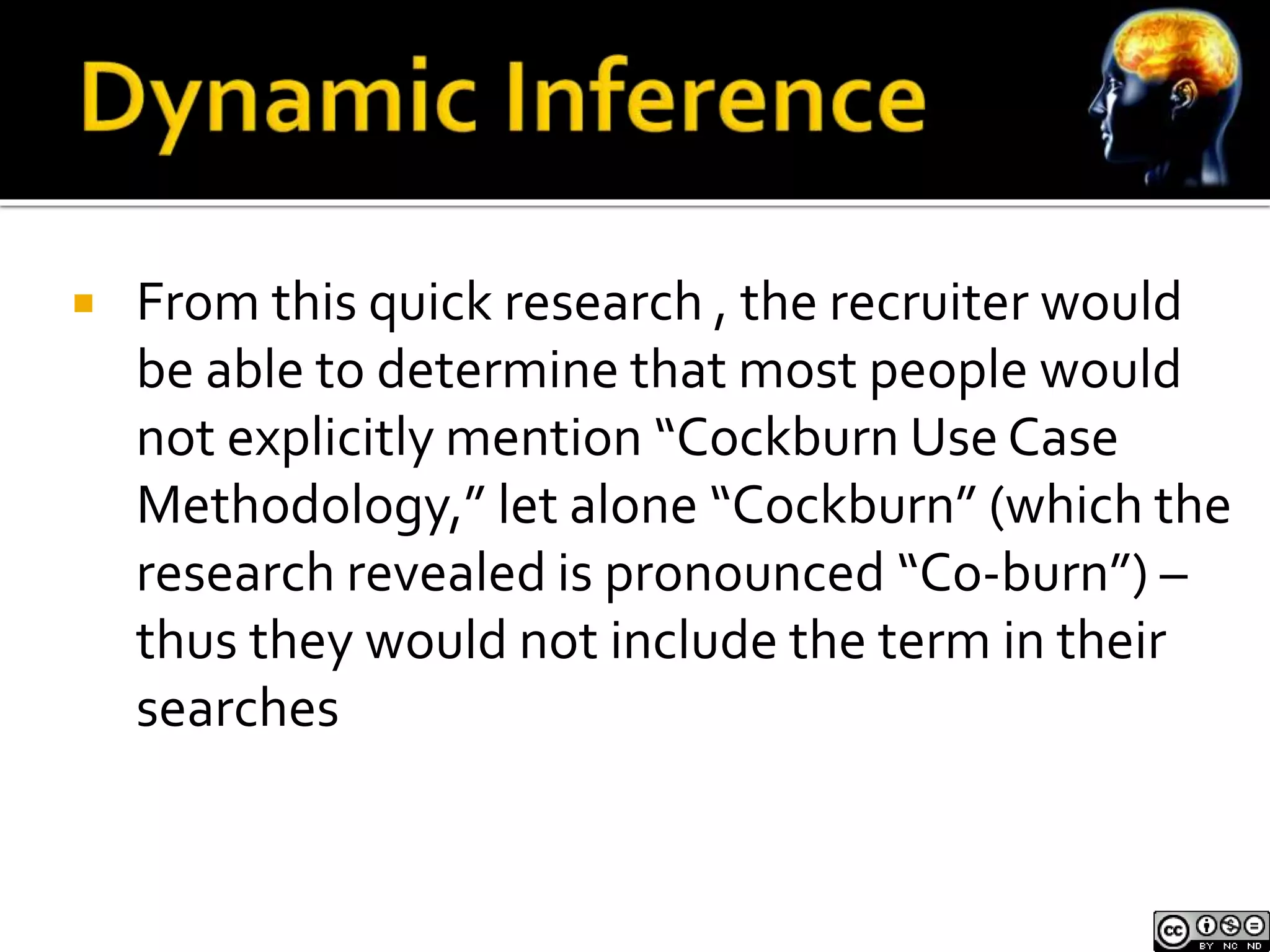  From this quick research , the recruiter would 
be able to determine that most people would 
not explicitly mention “Cockburn Use Case 
Methodology,” let alone “Cockburn” (which the 
research revealed is pronounced “Co-burn”) – 
thus they would not include the term in their 
searches 
 