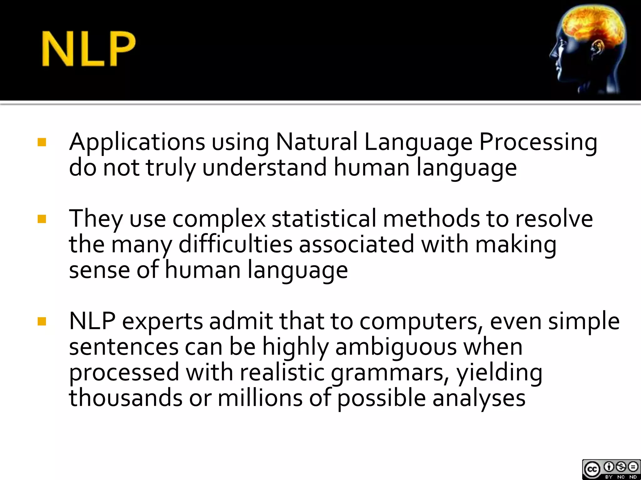  Applications using Natural Language Processing 
do not truly understand human language 
 They use complex statistical methods to resolve 
the many difficulties associated with making 
sense of human language 
 NLP experts admit that to computers, even simple 
sentences can be highly ambiguous when 
processed with realistic grammars, yielding 
thousands or millions of possible analyses 
 