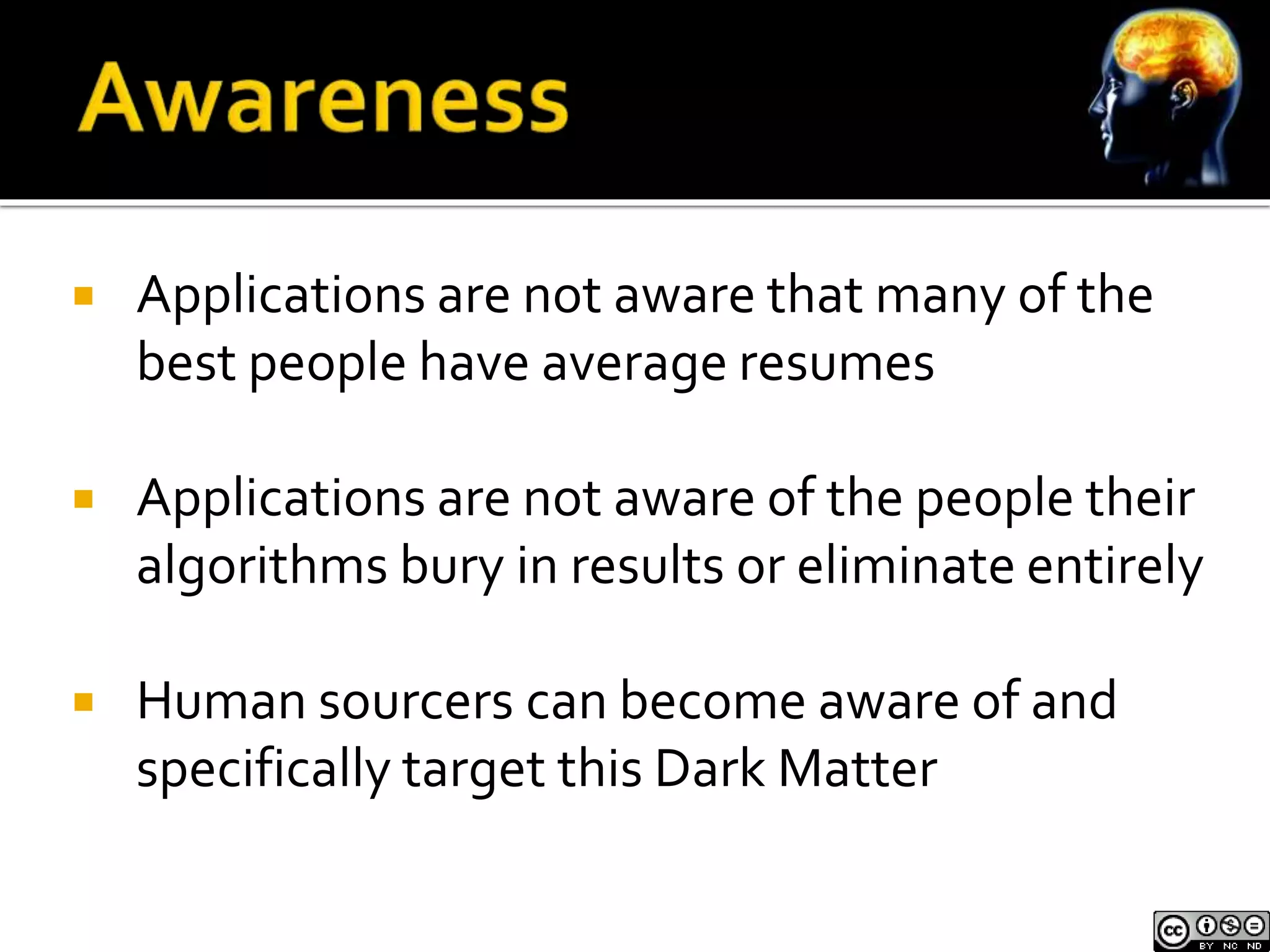  Applications are not aware that many of the 
best people have average resumes 
 Applications are not aware of the people their 
algorithms bury in results or eliminate entirely 
 Human sourcers can become aware of and 
specifically target this Dark Matter 
 