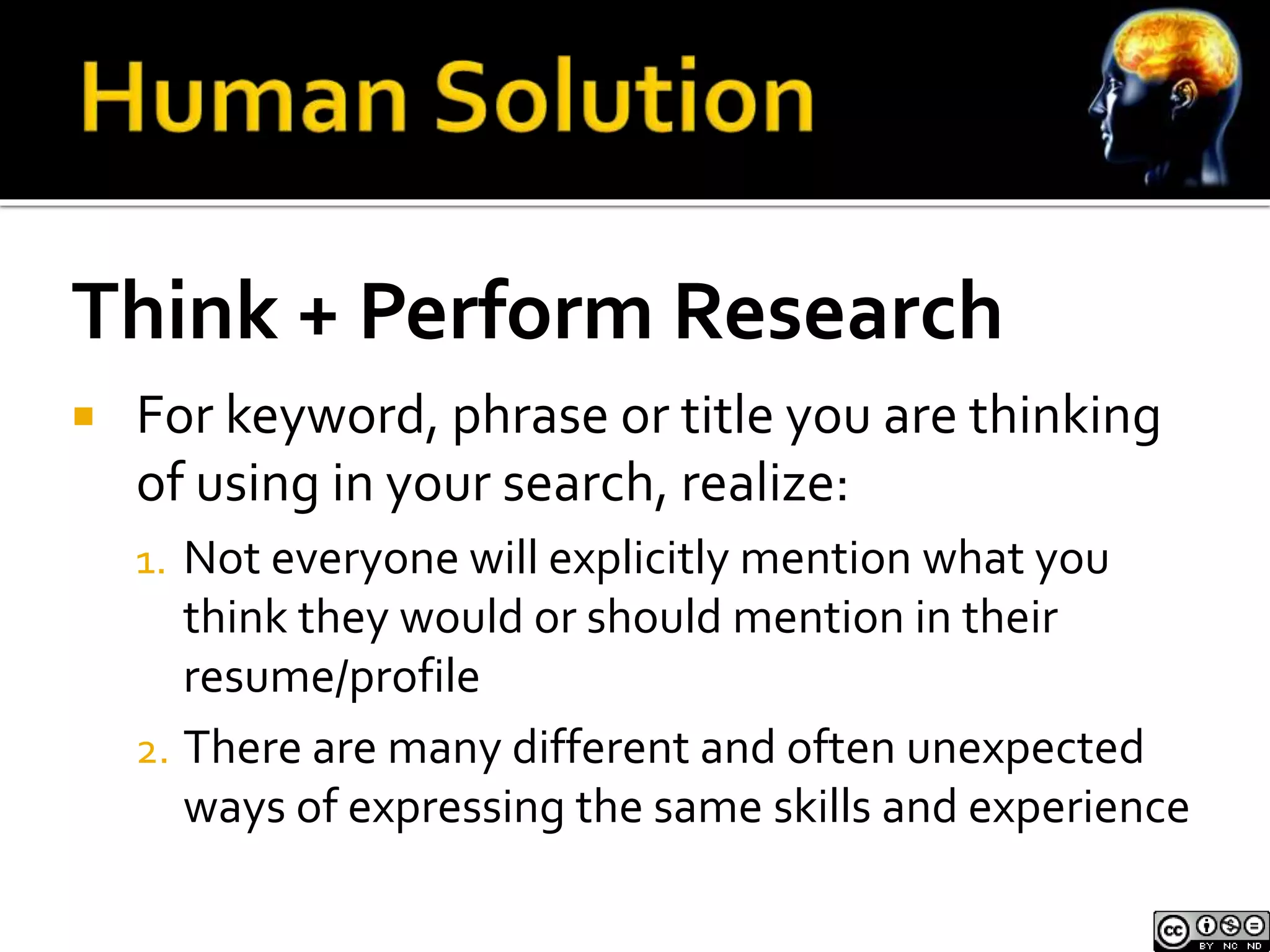 Think + Perform Research 
 For keyword, phrase or title you are thinking 
of using in your search, realize: 
1. Not everyone will explicitly mention what you 
think they would or should mention in their 
resume/profile 
2. There are many different and often unexpected 
ways of expressing the same skills and experience 
 