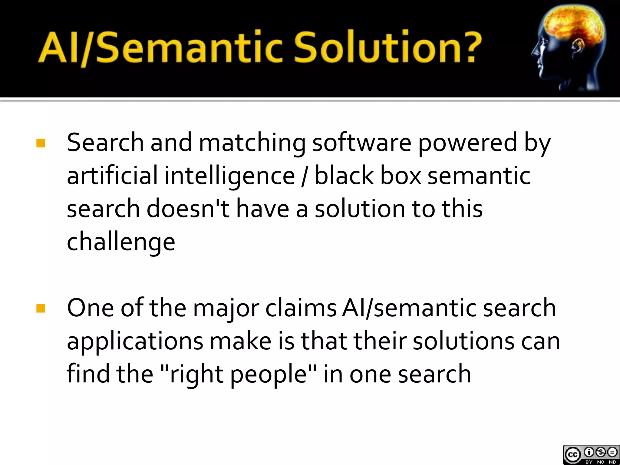  Search and matching software powered by 
artificial intelligence / black box semantic 
search doesn't have a solution to this 
challenge 
 One of the major claims AI/semantic search 
applications make is that their solutions can 
find the "right people" in one search 
 