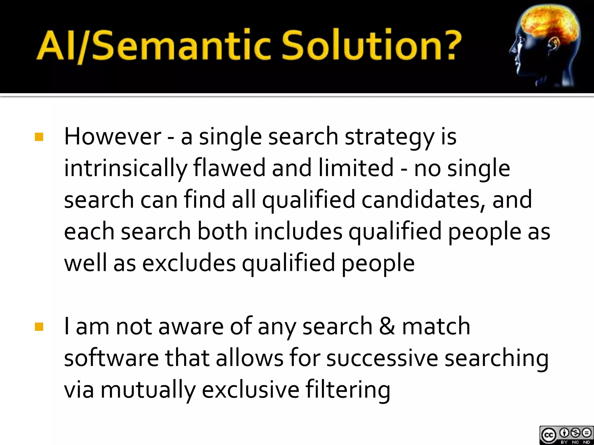  However - a single search strategy is 
intrinsically flawed and limited - no single 
search can find all qualified candidates, and 
each search both includes qualified people as 
well as excludes qualified people 
 I am not aware of any search & match 
software that allows for successive searching 
via mutually exclusive filtering 
 