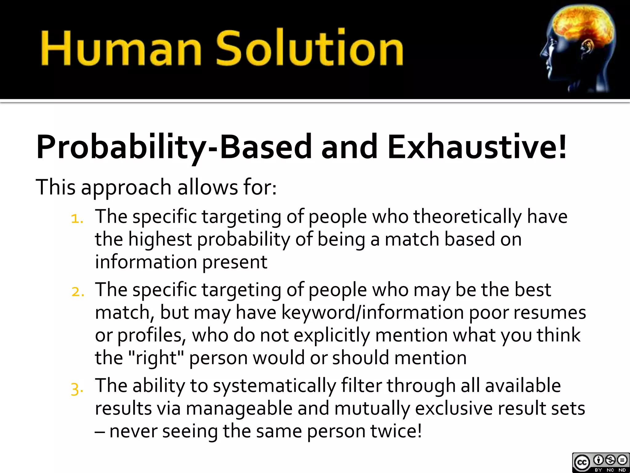 Probability-Based and Exhaustive! 
This approach allows for: 
1. The specific targeting of people who theoretically have 
the highest probability of being a match based on 
information present 
2. The specific targeting of people who may be the best 
match, but may have keyword/information poor resumes 
or profiles, who do not explicitly mention what you think 
the "right" person would or should mention 
3. The ability to systematically filter through all available 
results via manageable and mutually exclusive result sets 
– never seeing the same person twice! 
 