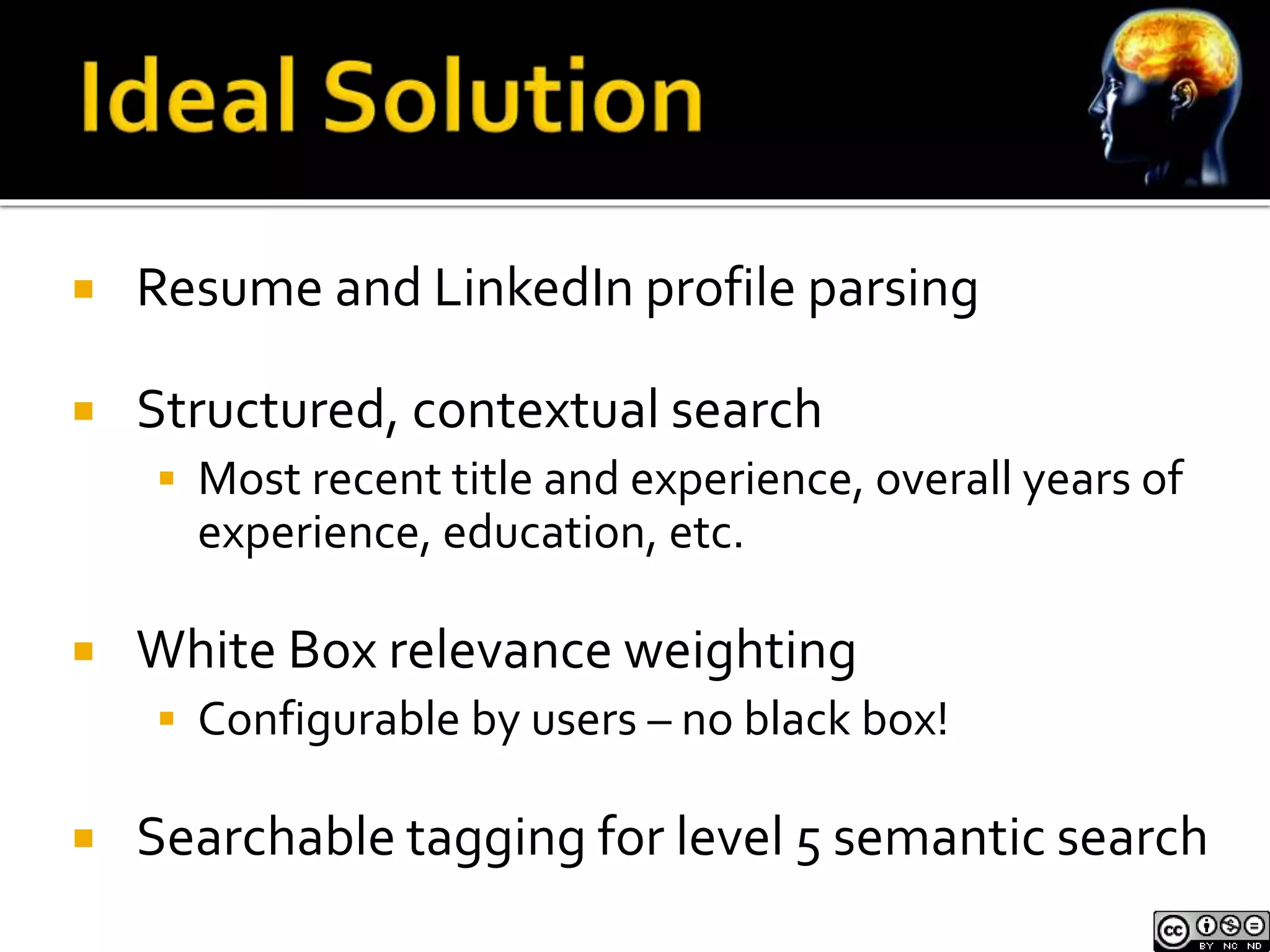  Resume and LinkedIn profile parsing 
 Structured, contextual search 
 Most recent title and experience, overall years of 
experience, education, etc. 
 White Box relevance weighting 
 Configurable by users – no black box! 
 Searchable tagging for level 5 semantic search 
 