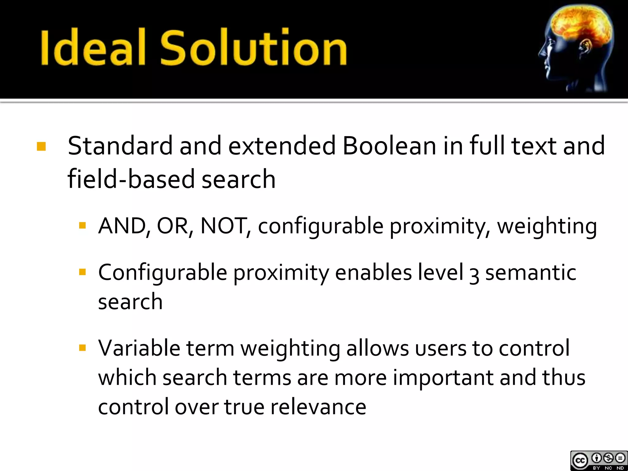  Standard and extended Boolean in full text and 
field-based search 
 AND, OR, NOT, configurable proximity, weighting 
 Configurable proximity enables level 3 semantic 
search 
 Variable term weighting allows users to control 
which search terms are more important and thus 
control over true relevance 
 