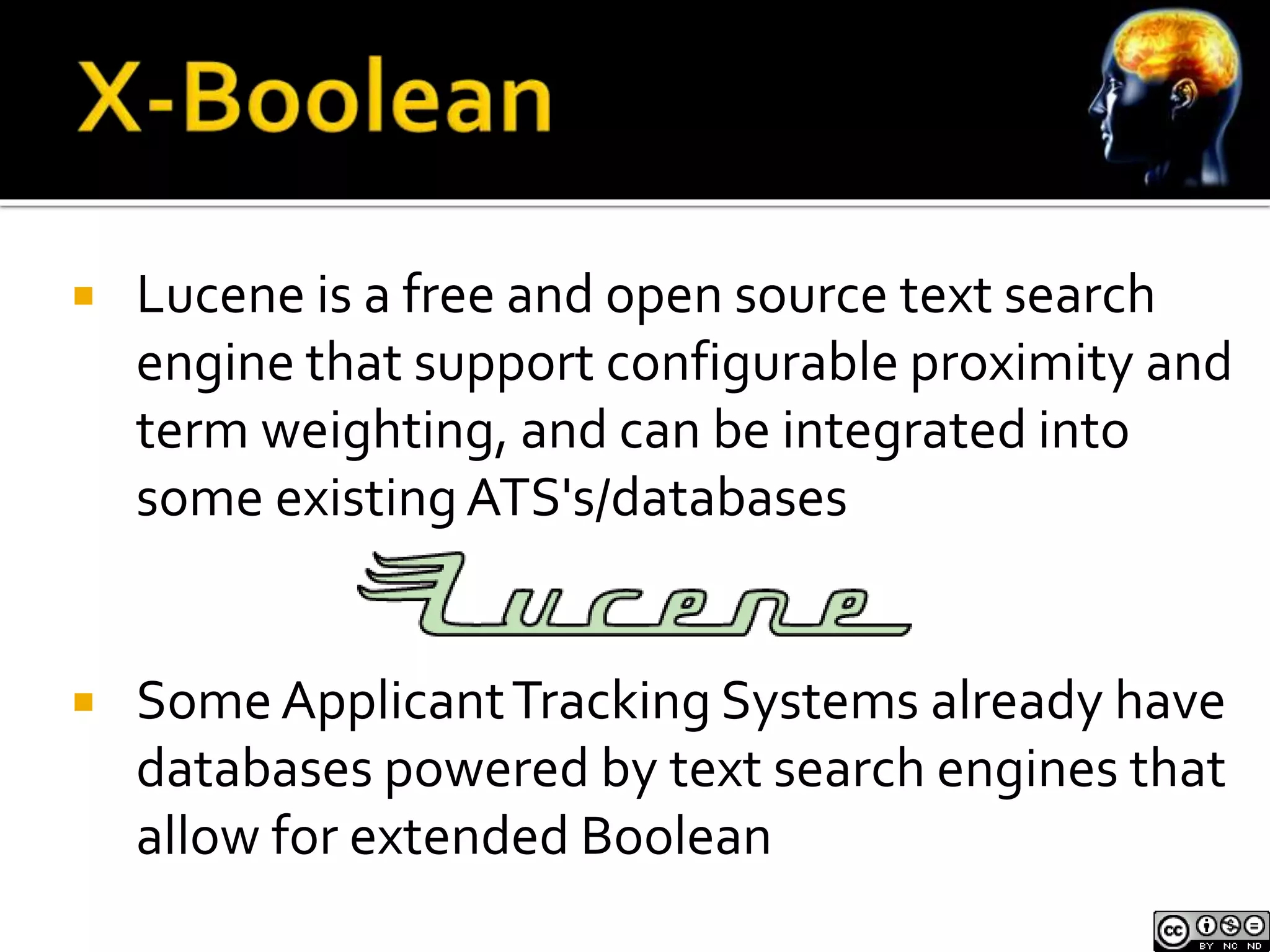  Lucene is a free and open source text search 
engine that support configurable proximity and 
term weighting, and can be integrated into 
some existing ATS's/databases 
 Some Applicant Tracking Systems already have 
databases powered by text search engines that 
allow for extended Boolean 
 