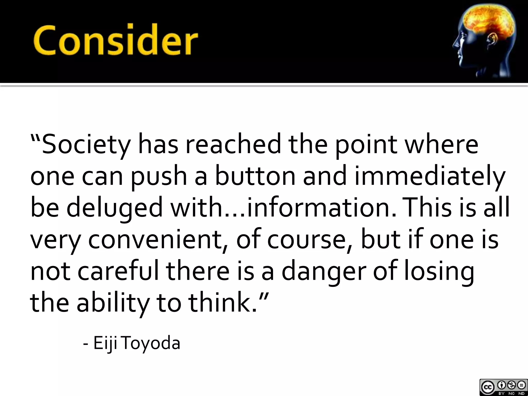 “Society has reached the point where 
one can push a button and immediately 
be deluged with…information. This is all 
very convenient, of course, but if one is 
not careful there is a danger of losing 
the ability to think.” 
- EijiToyoda 
 