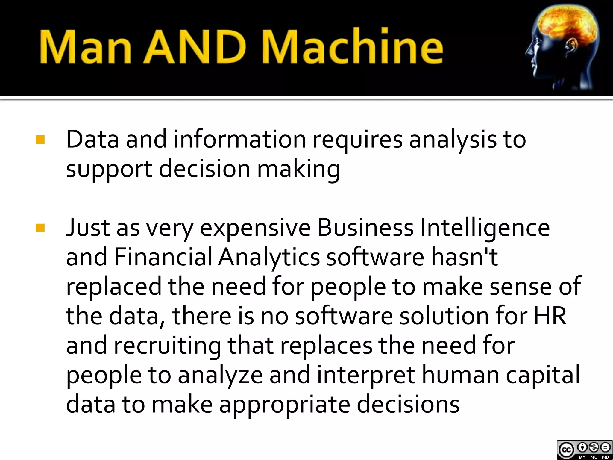  Data and information requires analysis to 
support decision making 
 Just as very expensive Business Intelligence 
and Financial Analytics software hasn't 
replaced the need for people to make sense of 
the data, there is no software solution for HR 
and recruiting that replaces the need for 
people to analyze and interpret human capital 
data to make appropriate decisions 
 