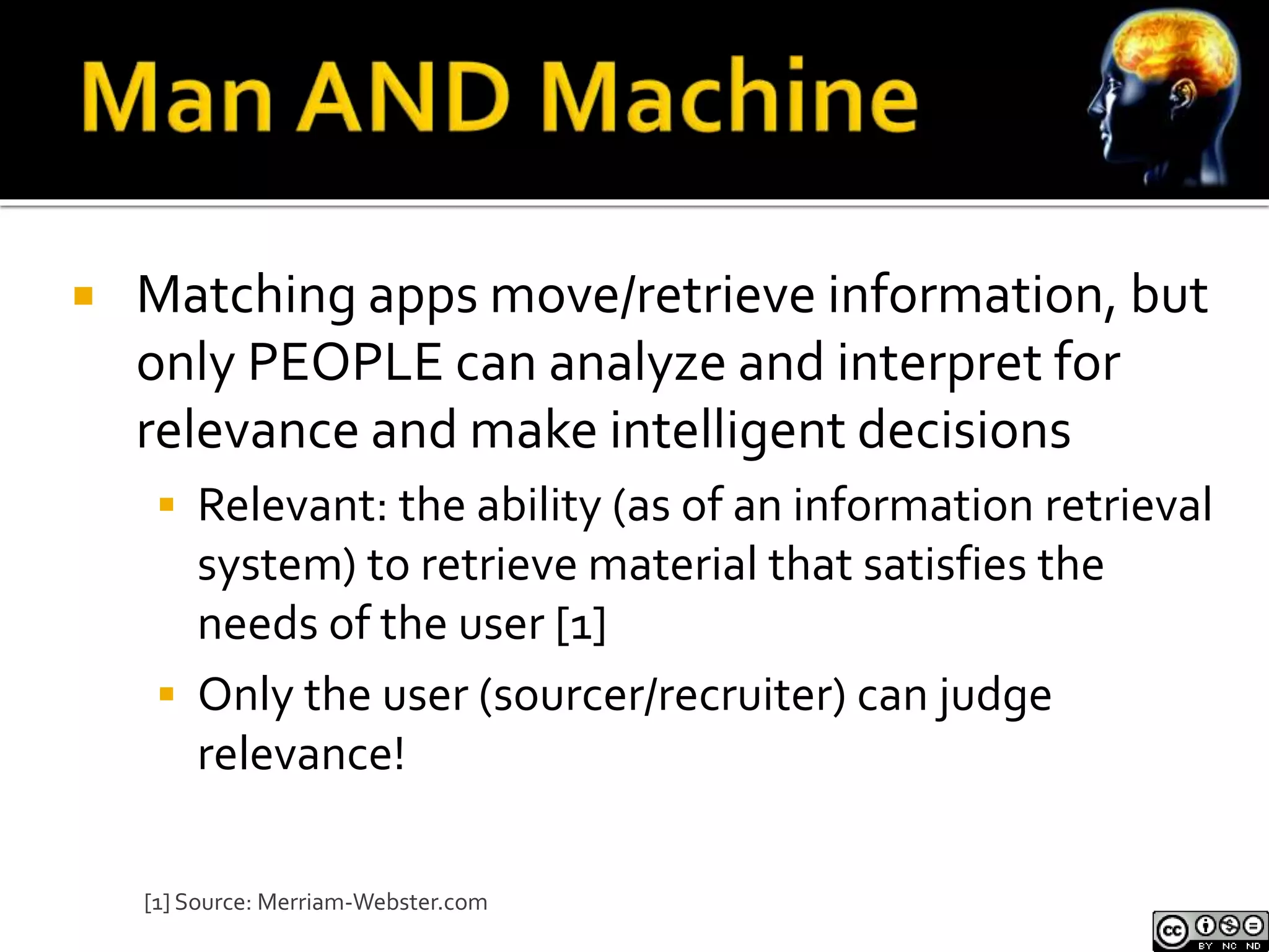  Matching apps move/retrieve information, but 
only PEOPLE can analyze and interpret for 
relevance and make intelligent decisions 
 Relevant: the ability (as of an information retrieval 
system) to retrieve material that satisfies the 
needs of the user [1] 
 Only the user (sourcer/recruiter) can judge 
relevance! 
[1] Source: Merriam-Webster.com 
 