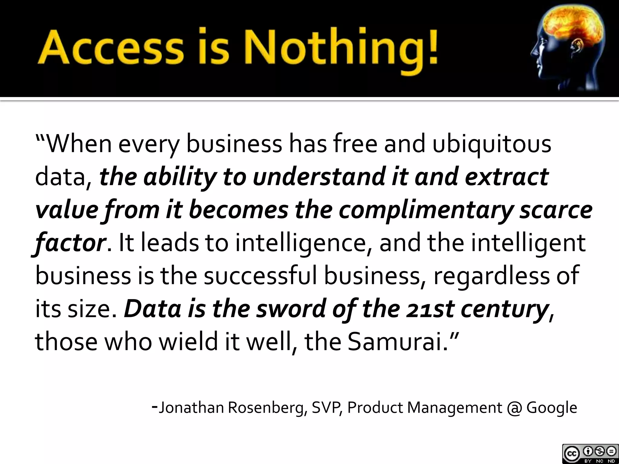 “When every business has free and ubiquitous
data, the ability to understand it and extract
value from it becomes the complimentary scarce
factor. It leads to intelligence, and the intelligent
business is the successful business, regardless of
its size. Data is the sword of the 21st century,
those who wield it well, the Samurai.”

           -Jonathan Rosenberg, SVP, Product Management @ Google
 