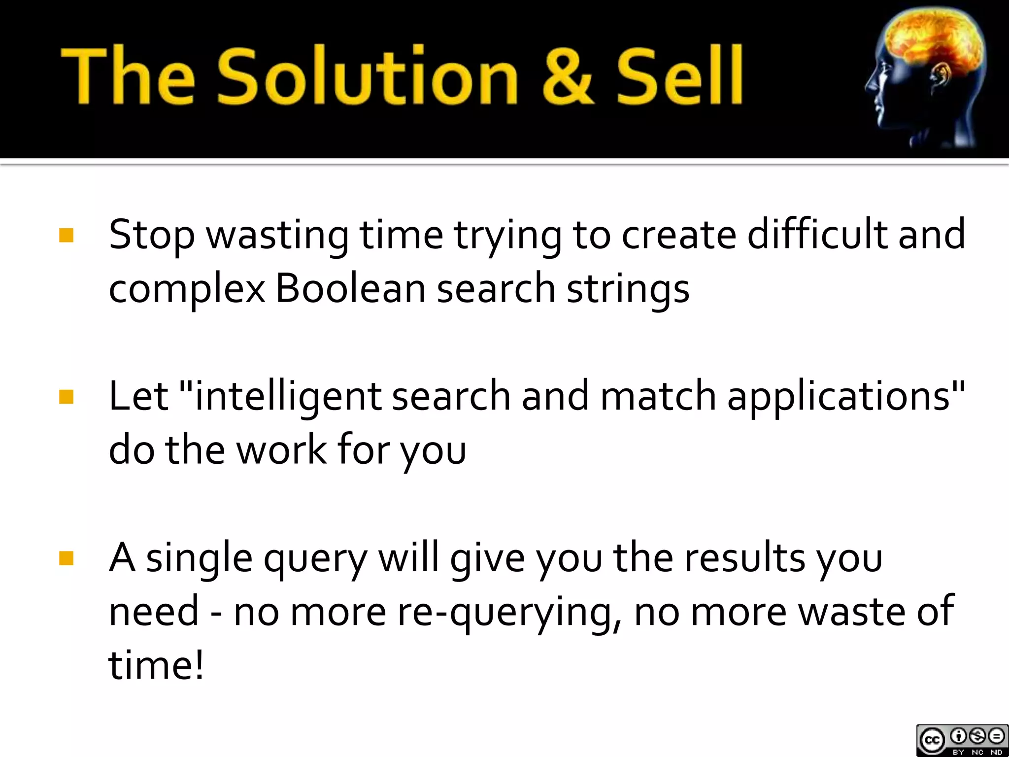    Stop wasting time trying to create difficult and
    complex Boolean search strings

   Let "intelligent search and match applications"
    do the work for you

   A single query will give you the results you
    need - no more re-querying, no more waste of
    time!
 